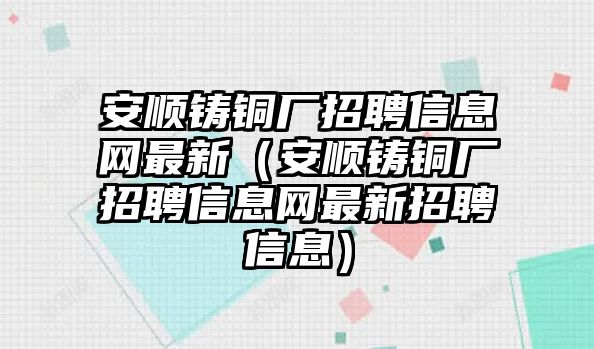 安順鑄銅廠招聘信息網(wǎng)最新（安順鑄銅廠招聘信息網(wǎng)最新招聘信息）