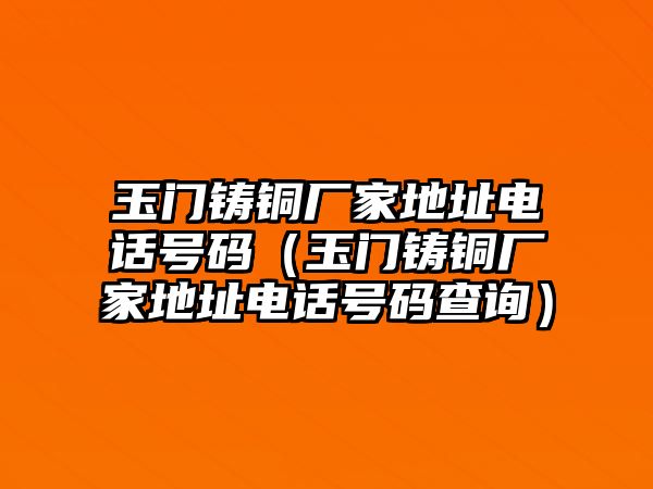 玉門鑄銅廠家地址電話號碼（玉門鑄銅廠家地址電話號碼查詢）