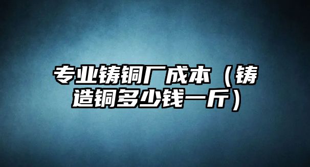 專業(yè)鑄銅廠成本（鑄造銅多少錢一斤）