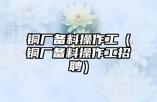 銅廠備料操作工（銅廠備料操作工招聘）