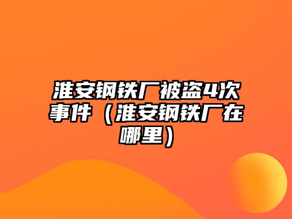 淮安鋼鐵廠被盜4次事件（淮安鋼鐵廠在哪里）