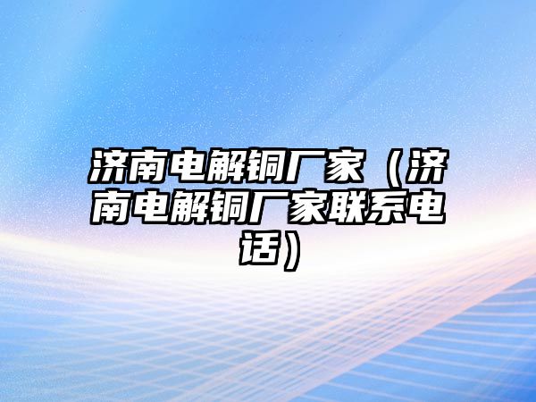 濟南電解銅廠家（濟南電解銅廠家聯(lián)系電話）