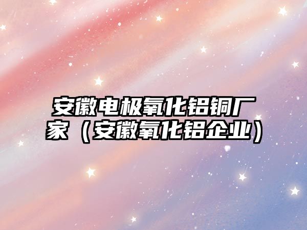 安徽電極氧化鋁銅廠家（安徽氧化鋁企業(yè)）