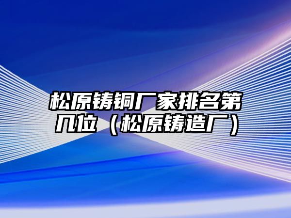 松原鑄銅廠家排名第幾位（松原鑄造廠）