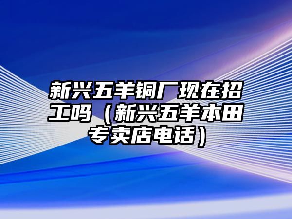 新興五羊銅廠現(xiàn)在招工嗎（新興五羊本田專賣店電話）