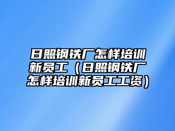 日照鋼鐵廠怎樣培訓(xùn)新員工（日照鋼鐵廠怎樣培訓(xùn)新員工工資）