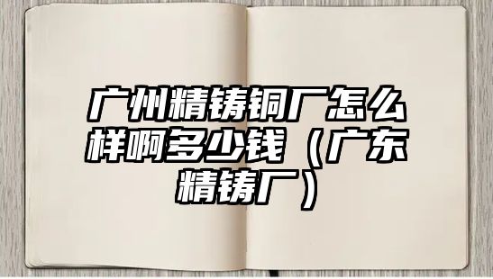 廣州精鑄銅廠怎么樣啊多少錢（廣東精鑄廠）