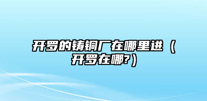 開羅的鑄銅廠在哪里進（開羅在哪?）