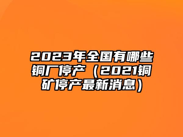 2023年全國有哪些銅廠停產（2021銅礦停產最新消息）