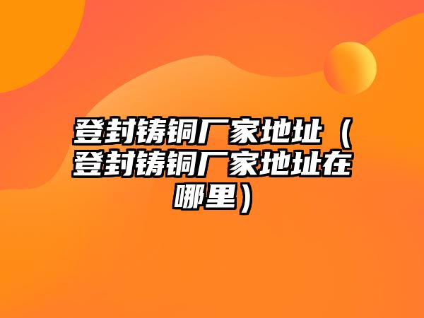 登封鑄銅廠家地址（登封鑄銅廠家地址在哪里）