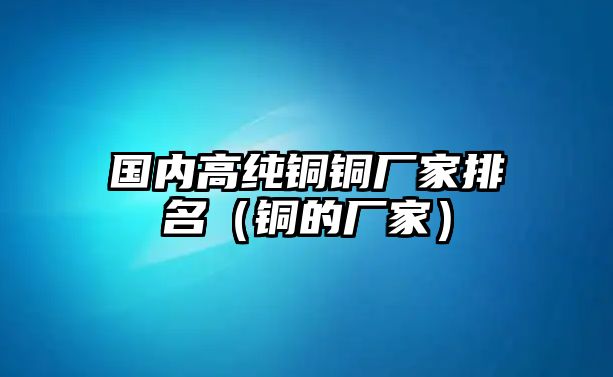 國內(nèi)高純銅銅廠家排名（銅的廠家）