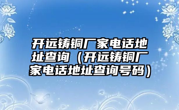 開遠(yuǎn)鑄銅廠家電話地址查詢（開遠(yuǎn)鑄銅廠家電話地址查詢號碼）