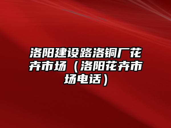 洛陽建設(shè)路洛銅廠花卉市場（洛陽花卉市場電話）