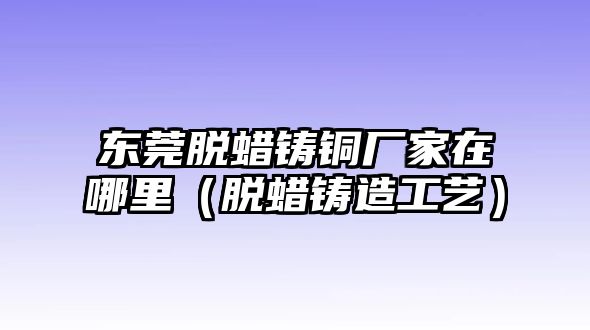 東莞脫蠟鑄銅廠家在哪里（脫蠟鑄造工藝）