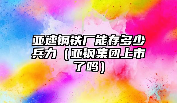 亞速鋼鐵廠能存多少兵力（亞鋼集團(tuán)上市了嗎）