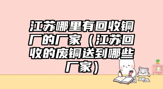 江蘇哪里有回收銅廠的廠家（江蘇回收的廢銅送到哪些廠家）