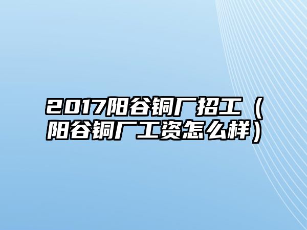 2017陽谷銅廠招工（陽谷銅廠工資怎么樣）