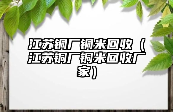 江蘇銅廠銅米回收（江蘇銅廠銅米回收廠家）