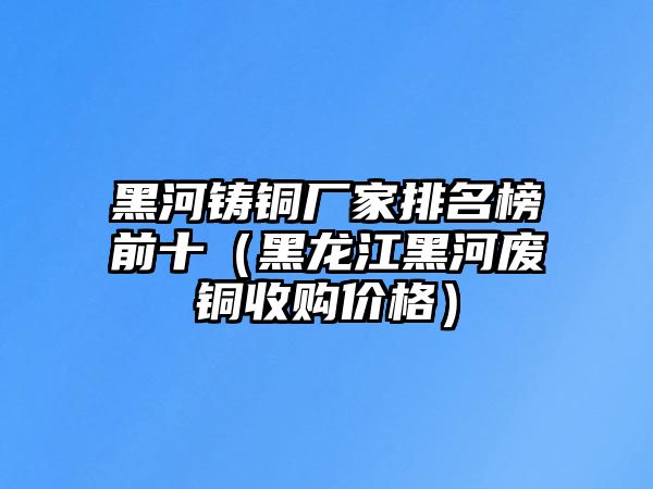 黑河鑄銅廠家排名榜前十（黑龍江黑河廢銅收購價格）