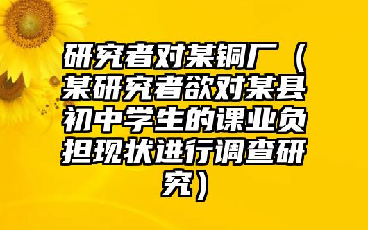 研究者對(duì)某銅廠（某研究者欲對(duì)某縣初中學(xué)生的課業(yè)負(fù)擔(dān)現(xiàn)狀進(jìn)行調(diào)查研究）