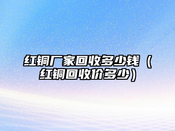 紅銅廠家回收多少錢（紅銅回收價(jià)多少）