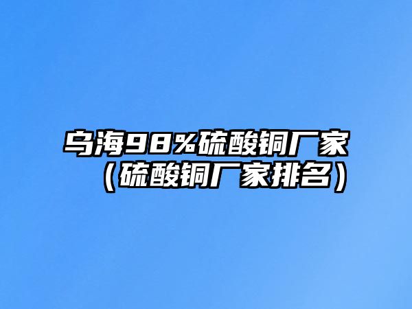 烏海98%硫酸銅廠家（硫酸銅廠家排名）