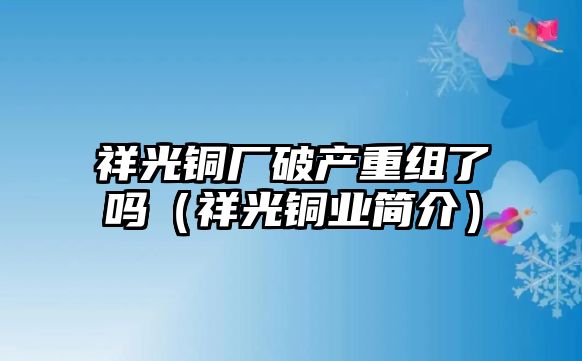 祥光銅廠破產(chǎn)重組了嗎（祥光銅業(yè)簡(jiǎn)介）