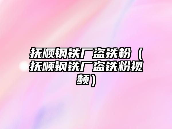 撫順鋼鐵廠盜鐵粉（撫順鋼鐵廠盜鐵粉視頻）