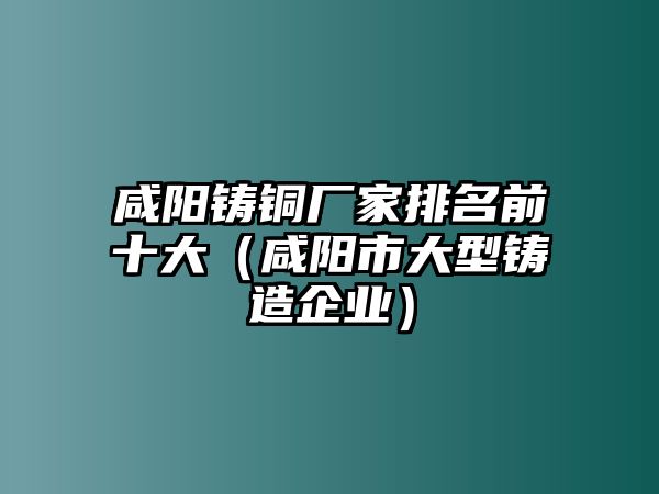 咸陽鑄銅廠家排名前十大（咸陽市大型鑄造企業(yè)）