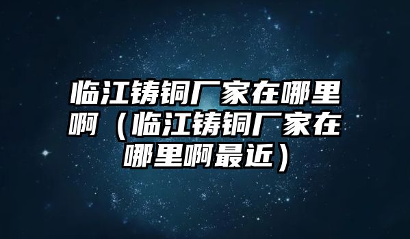 臨江鑄銅廠家在哪里?。ㄅR江鑄銅廠家在哪里啊最近）