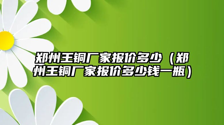 鄭州王銅廠家報價多少（鄭州王銅廠家報價多少錢一瓶）