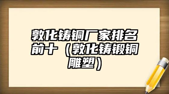 敦化鑄銅廠家排名前十（敦化鑄鍛銅雕塑）