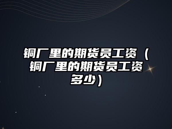 銅廠里的期貨員工資（銅廠里的期貨員工資多少）