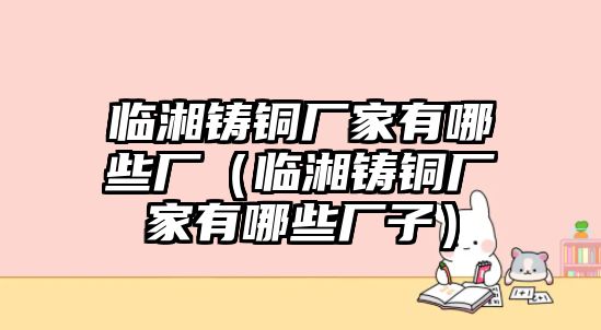 臨湘鑄銅廠家有哪些廠（臨湘鑄銅廠家有哪些廠子）