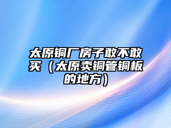 太原銅廠房子敢不敢買（太原賣銅管銅板的地方）