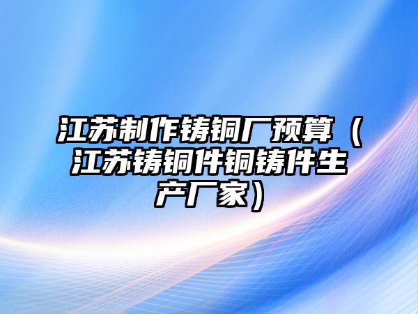 江蘇制作鑄銅廠預(yù)算（江蘇鑄銅件銅鑄件生產(chǎn)廠家）