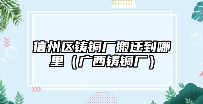 信州區(qū)鑄銅廠搬遷到哪里（廣西鑄銅廠）