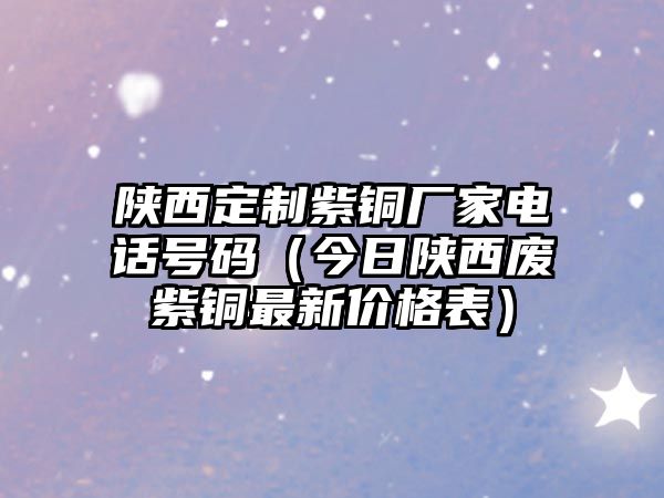 陜西定制紫銅廠家電話號碼（今日陜西廢紫銅最新價(jià)格表）