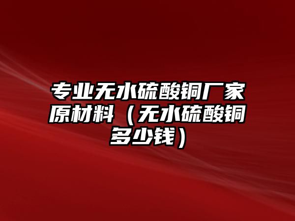 專業(yè)無水硫酸銅廠家原材料（無水硫酸銅多少錢）