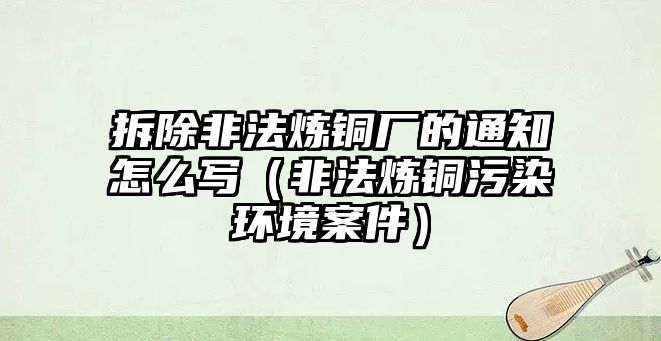 拆除非法煉銅廠的通知怎么寫（非法煉銅污染環(huán)境案件）