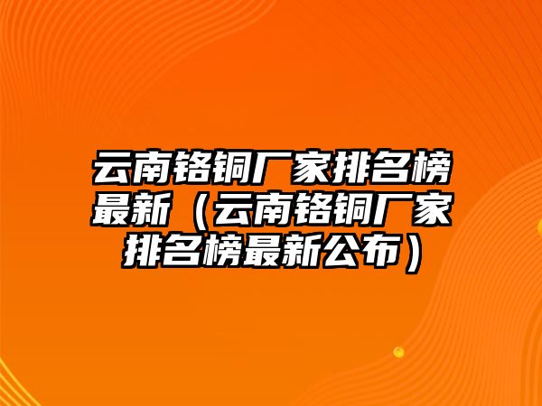 云南鉻銅廠家排名榜最新（云南鉻銅廠家排名榜最新公布）