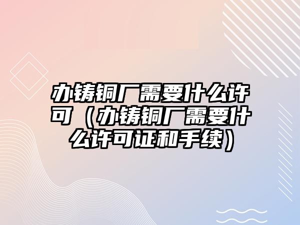 辦鑄銅廠需要什么許可（辦鑄銅廠需要什么許可證和手續(xù)）