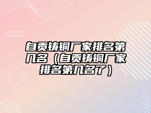 自貢鑄銅廠家排名第幾名（自貢鑄銅廠家排名第幾名了）