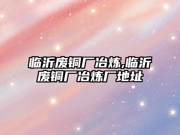 臨沂廢銅廠冶煉,臨沂廢銅廠冶煉廠地址