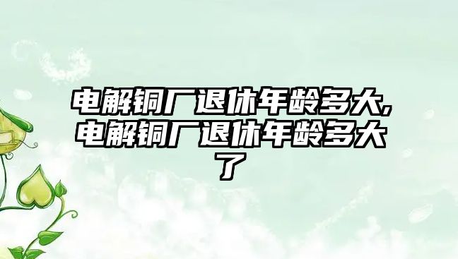 電解銅廠退休年齡多大,電解銅廠退休年齡多大了