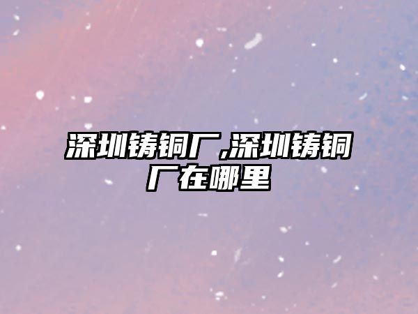 深圳鑄銅廠,深圳鑄銅廠在哪里