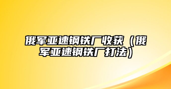 俄軍亞速鋼鐵廠收獲（俄軍亞速鋼鐵廠打法）