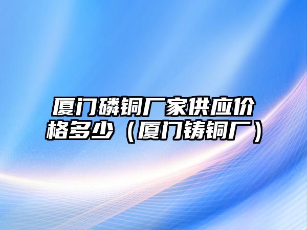 廈門磷銅廠家供應(yīng)價格多少（廈門鑄銅廠）