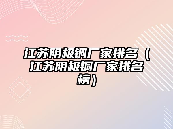 江蘇陰極銅廠家排名（江蘇陰極銅廠家排名榜）