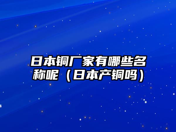 日本銅廠家有哪些名稱呢（日本產(chǎn)銅嗎）